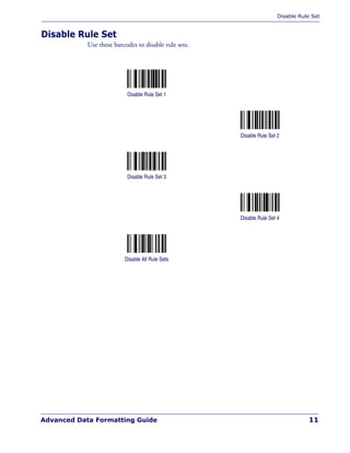 Disable Rule Set
Advanced Data Formatting Guide 11
Disable Rule Set
Use these barcodes to disable rule sets.
Disable Rule Set 1
Disable Rule Set 2
Disable Rule Set 3
Disable Rule Set 4
Disable All Rule Sets
 