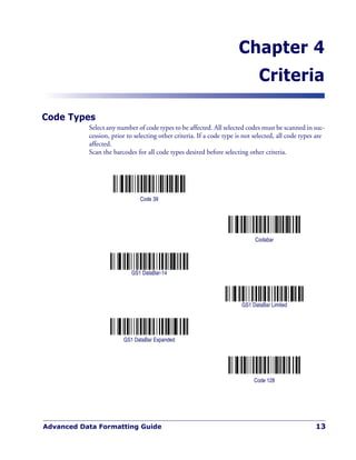 Advanced Data Formatting Guide 13
Chapter 4
Criteria
Code Types
Select any number of code types to be affected. All selected codes must be scanned in suc-
cession, prior to selecting other criteria. If a code type is not selected, all code types are
affected.
Scan the barcodes for all code types desired before selecting other criteria.
Code 39
Codabar
GS1 DataBar-14
GS1 DataBar Limited
GS1 DataBar Expanded
Code 128
 