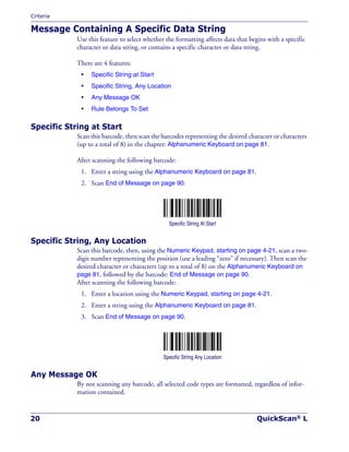 Criteria
20 QuickScan® L
Message Containing A Specific Data String
Use this feature to select whether the formatting affects data that begins with a specific
character or data string, or contains a specific character or data string.
There are 4 features:
• Specific String at Start
• Specific String, Any Location
• Any Message OK
• Rule Belongs To Set
Specific String at Start
Scan this barcode, then scan the barcodes representing the desired character or characters
(up to a total of 8) in the chapter: Alphanumeric Keyboard on page 81.
After scanning the following barcode:
1. Enter a string using the Alphanumeric Keyboard on page 81.
2. Scan End of Message on page 90.
Specific String At Start
Specific String, Any Location
Scan this barcode, then, using the Numeric Keypad, starting on page 4-21, scan a two-
digit number representing the position (use a leading “zero” if necessary). Then scan the
desired character or characters (up to a total of 8) on the Alphanumeric Keyboard on
page 81, followed by the barcode: End of Message on page 90.
After scanning the following barcode:
1. Enter a location using the Numeric Keypad, starting on page 4-21.
2. Enter a string using the Alphanumeric Keyboard on page 81.
3. Scan End of Message on page 90.
Specific String Any Location
Any Message OK
By not scanning any barcode, all selected code types are formatted, regardless of infor-
mation contained.
 