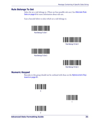Message Containing A Specific Data String
Advanced Data Formatting Guide 21
Rule Belongs To Set
Select the set a rule belongs to. (There are four possible rule sets.) See Alternate Rule
Sets on page 6 for more information about rule sets.
Scan a barcode below to select which set a rule belongs to.
Numeric Keypad
Barcodes in this group should not be confused with those on the Alphanumeric Key-
board on page 81.
Rule Belongs To Set 1
Rule Belongs To Set 2
Rule Belongs To Set 3
Rule Belongs To Set 4
0
1
2
 