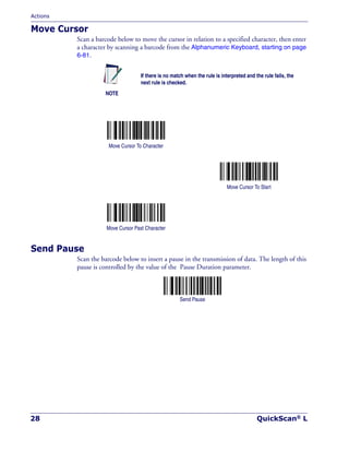 Actions
28 QuickScan® L
Move Cursor
Scan a barcode below to move the cursor in relation to a specified character, then enter
a character by scanning a barcode from the Alphanumeric Keyboard, starting on page
6-81.
Send Pause
Scan the barcode below to insert a pause in the transmission of data. The length of this
pause is controlled by the value of the Pause Duration parameter.
Send Pause
NOTE
If there is no match when the rule is interpreted and the rule fails, the
next rule is checked.
Move Cursor To Character
Move Cursor To Start
Move Cursor Past Character
 