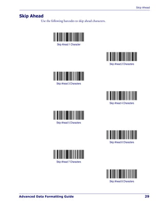 Skip Ahead
Advanced Data Formatting Guide 29
Skip Ahead
Use the following barcodes to skip ahead characters.
Skip Ahead 1 Character
Skip Ahead 2 Characters
Skip Ahead 3 Characters
Skip Ahead 4 Characters
Skip Ahead 5 Characters
Skip Ahead 6 Characters
Skip Ahead 7 Characters
Skip Ahead 8 Characters
 