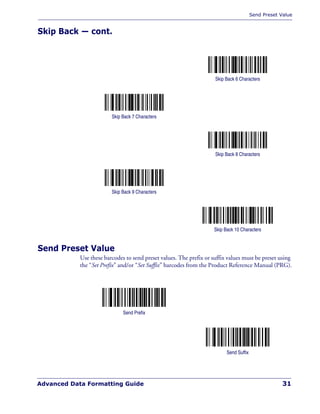Send Preset Value
Advanced Data Formatting Guide 31
Skip Back — cont.
Send Preset Value
Use these barcodes to send preset values. The prefix or suffix values must be preset using
the “Set Prefix” and/or “Set Suffix” barcodes from the Product Reference Manual (PRG).
Skip Back 6 Characters
Skip Back 7 Characters
Skip Back 8 Characters
Skip Back 9 Characters
Skip Back 10 Characters
Send Prefix
Send Suffix
 