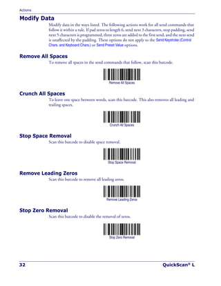 Actions
32 QuickScan® L
Modify Data
Modify data in the ways listed. The following actions work for all send commands that
follow it within a rule. If pad zeros to length 6, send next 3 characters, stop padding, send
next 5 characters is programmed, three zeros are added to the first send, and the next send
is unaffected by the padding. These options do not apply to the Send Keystroke (Control
Chars. and Keyboard Chars.) or Send Preset Value options.
Remove All Spaces
To remove all spaces in the send commands that follow, scan this barcode.
Remove All Spaces
Crunch All Spaces
To leave one space between words, scan this barcode. This also removes all leading and
trailing spaces.
Crunch All Spaces
Stop Space Removal
Scan this barcode to disable space removal.
Stop Space Removal
Remove Leading Zeros
Scan this barcode to remove all leading zeros.
Remove Leading Zeros
Stop Zero Removal
Scan this barcode to disable the removal of zeros.
Stop Zero Removal
 