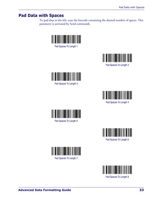 Pad Data with Spaces
Advanced Data Formatting Guide 33
Pad Data with Spaces
To pad data to the left, scan the barcode containing the desired number of spaces. This
parameter is activated by Send commands.
Pad Spaces To Length 1
Pad Spaces To Length 2
Pad Spaces To Length 3
Pad Spaces To Length 4
Pad Spaces To Length 5
Pad Spaces To Length 6
Pad Spaces To Length 7
Pad Spaces To Length 8
 