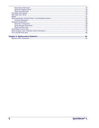 2 QuickScan® L
Stop Space Removal ........................................................................................................ 32
Remove Leading Zeros .................................................................................................... 32
Stop Zero Removal ......................................................................................................... 32
Pad Data with Spaces ............................................................................................................ 33
Pad Data with Zeros ............................................................................................................. 37
Beeps ................................................................................................................................. 41
Send Keystroke (Control Chars. and Keyboard Chars.) .............................................................. 42
Control Characters .......................................................................................................... 42
Keyboard Characters ............................................................................................................. 46
Send ALT Characters ....................................................................................................... 58
Send Keypad Characters .................................................................................................. 62
Send Function Key .......................................................................................................... 67
Send Right Control Key ......................................................................................................... 74
Send Graphic User Interface (GUI) Characters .......................................................................... 74
Turn On/Off Rule Sets ........................................................................................................... 80
Chapter 6. Alphanumeric Keyboard ......................................................................................... 81
Alphanumeric Keyboard ......................................................................................................... 81
 