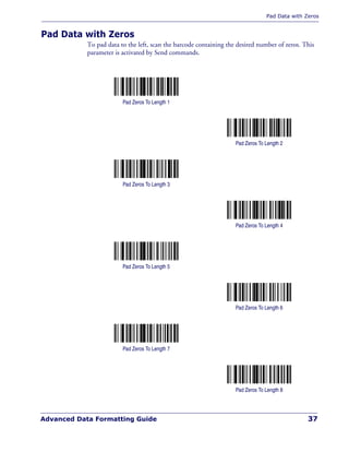 Pad Data with Zeros
Advanced Data Formatting Guide 37
Pad Data with Zeros
To pad data to the left, scan the barcode containing the desired number of zeros. This
parameter is activated by Send commands.
Pad Zeros To Length 1
Pad Zeros To Length 2
Pad Zeros To Length 3
Pad Zeros To Length 4
Pad Zeros To Length 5
Pad Zeros To Length 6
Pad Zeros To Length 7
Pad Zeros To Length 8
 