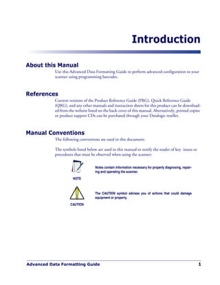 Advanced Data Formatting Guide 1
Introduction
About this Manual
Use this Advanced Data Formatting Guide to perform advanced configuration to your
scanner using programming barcodes.
References
Current versions of the Product Reference Guide (PRG), Quick Reference Guide
(QRG), and any other manuals and instruction sheets for this product can be download-
ed from the website listed on the back cover of this manual. Alternatively, printed copies
or product support CDs can be purchased through your Datalogic reseller.
Manual Conventions
The following conventions are used in this document:
The symbols listed below are used in this manual to notify the reader of key issues or
procedures that must be observed when using the scanner:
NOTE
Notes contain information necessary for properly diagnosing, repair-
ing and operating the scanner.
CAUTION
The CAUTION symbol advises you of actions that could damage
equipment or property.
 