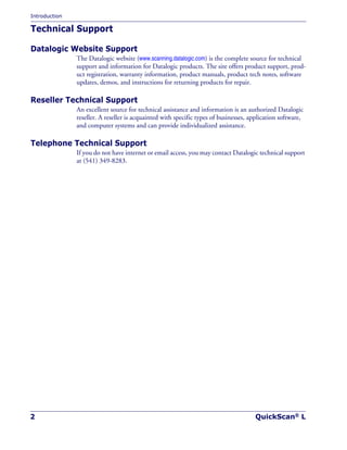 Introduction
2 QuickScan® L
Technical Support
Datalogic Website Support
The Datalogic website (www.scanning.datalogic.com) is the complete source for technical
support and information for Datalogic products. The site offers product support, prod-
uct registration, warranty information, product manuals, product tech notes, software
updates, demos, and instructions for returning products for repair.
Reseller Technical Support
An excellent source for technical assistance and information is an authorized Datalogic
reseller. A reseller is acquainted with specific types of businesses, application software,
and computer systems and can provide individualized assistance.
Telephone Technical Support
If you do not have internet or email access, you may contact Datalogic technical support
at (541) 349-8283.
 