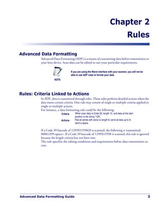 Advanced Data Formatting Guide 3
Chapter 2
Rules
Advanced Data Formatting
Advanced Data Formatting (ADF) is a means of customizing data before transmission to
your host device. Scan data can be edited to suit your particular requirements.
Rules: Criteria Linked to Actions
In ADF, data is customized through rules. These rules perform detailed actions when the
data meets certain criteria. One rule may consist of single or multiple criteria applied to
single or multiple actions.
For instance, a data formatting rule could be the following:
If a Code 39 barcode of 1299X1559828 is scanned, the following is transmitted:
00001299<space>. If a Code 39 barcode of 1299X15598 is scanned, this rule is ignored
because the length criteria has not been met.
The rule specifies the editing conditions and requirements before data transmission oc-
curs.
NOTE
If you are using the Wand interface with your scanner, you will not be
able to use ADF rules to format your data.
Criteria When scan data is Code 39, length 12, and data at the start
position is the string “129”,
Actions Pad all sends with zeros to length 8, send all data up to X,
send a space.
 
