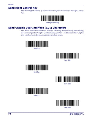 Actions
74 QuickScan® L
Send Right Control Key
The “Send Right Control Key” action sends a tap (press and release) of the Right Control
Key.
Send Right Control Key
Send Graphic User Interface (GUI) Characters
The “Send Graphic User Interface Character” actions tap the specified key while holding
the System Dependent Graphic User Interface (GUI) Key. The definition of the Graphic
User Interface key is dependent upon the attached system:
Send GUI 0
Send GUI 1
Send GUI 2
Send GUI 3
Send GUI 4
Send GUI 5
 