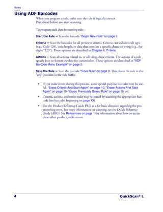 Rules
4 QuickScan® L
Using ADF Barcodes
When you program a rule, make sure the rule is logically correct.
Plan ahead before you start scanning.
To program each data formatting rule:
Start the Rule — Scan the barcode "Begin New Rule" on page 9.
Criteria — Scan the barcodes for all pertinent criteria. Criteria can include code type
(e.g., Code 128), code length, or data that contains a specific character string (e.g., the
digits “129”). These options are described in Chapter 4, Criteria.
Actions — Scan all actions related to, or affecting, these criteria. The actions of a rule
specify how to format the data for transmission. These options are described in "ADF
Barcode Menu Example" on page 5.
Save the Rule — Scan the barcode "Save Rule" on page 9. This places the rule in the
“top” position in the rule buffer.
• If you make errors during this process, some special-purpose barcodes may be use-
ful: "Erase Criteria And Start Again" on page 10, "Erase Actions And Start
Again" on page 10, "Erase Previously Saved Rule" on page 10, etc.
• Criteria, actions, and entire rules may be erased by scanning the appropriate bar-
code (see barcodes beginning on page 13).
• Use the Product Reference Guide PRG as a for basic direction regarding the pro-
gramming steps. For more information on scanning, see the Quick Reference
Guide (ARG). See References on page 1 for information about how to access
these other product publications.
 