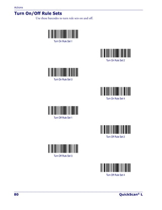 Actions
80 QuickScan® L
Turn On/Off Rule Sets
Use these barcodes to turn rule sets on and off.
Turn On Rule Set 1
Turn On Rule Set 2
Turn On Rule Set 3
Turn On Rule Set 4
Turn Off Rule Set 1
Turn Off Rule Set 2
Turn Off Rule Set 3
Turn Off Rule Set 4
 