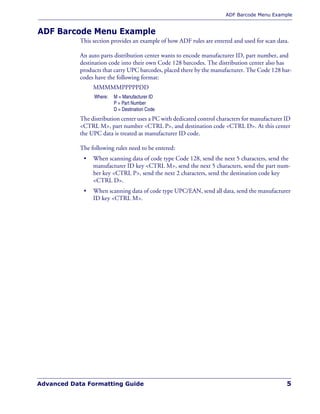 ADF Barcode Menu Example
Advanced Data Formatting Guide 5
ADF Barcode Menu Example
This section provides an example of how ADF rules are entered and used for scan data.
An auto parts distribution center wants to encode manufacturer ID, part number, and
destination code into their own Code 128 barcodes. The distribution center also has
products that carry UPC barcodes, placed there by the manufacturer. The Code 128 bar-
codes have the following format:
MMMMMPPPPPDD
The distribution center uses a PC with dedicated control characters for manufacturer ID
<CTRL M>, part number <CTRL P>, and destination code <CTRL D>. At this center
the UPC data is treated as manufacturer ID code.
The following rules need to be entered:
• When scanning data of code type Code 128, send the next 5 characters, send the
manufacturer ID key <CTRL M>, send the next 5 characters, send the part num-
ber key <CTRL P>, send the next 2 characters, send the destination code key
<CTRL D>.
• When scanning data of code type UPC/EAN, send all data, send the manufacturer
ID key <CTRL M>.
Where: M = Manufacturer ID
P = Part Number
D = Destination Code
 