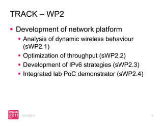 TRACK – WP2
 Development of network platform
   Analysis of dynamic wireless behaviour
    (sWP2.1)
   Optimization of throughput (sWP2.2)
   Development of IPv6 strategies (sWP2.3)
   Integrated lab PoC demonstrator (sWP2.4)




   13/10/2011                                  11
 