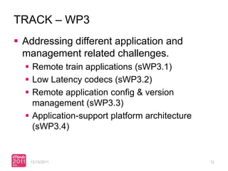TRACK – WP3
 Addressing different application and
  management related challenges.
   Remote train applications (sWP3.1)
   Low Latency codecs (sWP3.2)
   Remote application config & version
    management (sWP3.3)
   Application-support platform architecture
    (sWP3.4)


   13/10/2011                                   12
 