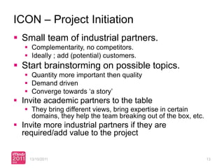 ICON – Project Initiation
 Small team of industrial partners.
    Complementarity, no competitors.
    Ideally ; add (potential) customers.
 Start brainstorming on possible topics.
    Quantity more important then quality
    Demand driven
    Converge towards ‘a story’
 Invite academic partners to the table
    They bring different views, bring expertise in certain
     domains, they help the team breaking out of the box, etc.
 Invite more industrial partners if they are
  required/add value to the project


    13/10/2011                                                   13
 
