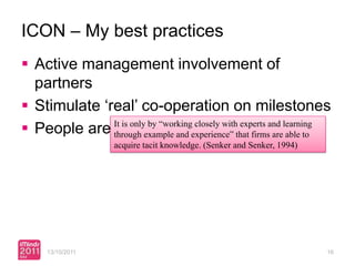ICON – My best practices
 Active management involvement of
  partners
 Stimulate ‘real’ co-operation on milestones
 People are It is onlyexample and experience” that firmsand learning
              very by “working closely with experts are able to
              through important
                    acquire tacit knowledge. (Senker and Senker, 1994)




     13/10/2011                                                          16
 