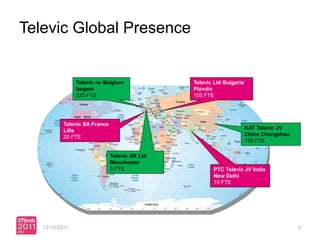 Televic Global Presence


                Televic nv Belgium              Televic Ltd Bulgaria
                Izegem                          Plovdiv
                220 FTE                         105 FTE




           Televic SA France
                                                                       KAT Televic JV
           Lille
                                                                       China Changzhou
           20 FTE
                                                                       130 FTE

                               Televic UK Ltd
                               Manchester
                               5 FTE                   PTC Televic JV India
                                                       New Delhi
                                                       10 FTE




   13/10/2011                                                                            3
 