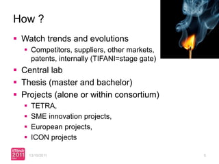 How ?
 Watch trends and evolutions
   Competitors, suppliers, other markets,
    patents, internally (TIFANI=stage gate)
 Central lab
 Thesis (master and bachelor)
 Projects (alone or within consortium)
      TETRA,
      SME innovation projects,
      European projects,
      ICON projects

      13/10/2011                              5
 