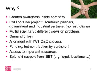 Why ?
 Creates awareness inside company
 Collaborative project : academic partners,
  government and industrial partners. (no restrictions)
 Multidisciplinary : different views on problems
 Demand driven
 Alignment with IWT O&O process
 Funding, but contribution by partners !
 Access to important resources
 Splendid support from IBBT (e.g. legal, locations,…)


    18/10/2011                                        7
 