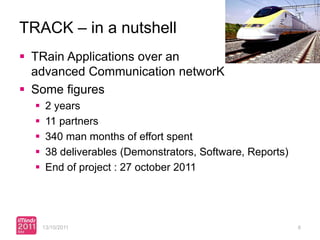 TRACK – in a nutshell
 TRain Applications over an
  advanced Communication networK
 Some figures
      2 years
      11 partners
      340 man months of effort spent
      38 deliverables (Demonstrators, Software, Reports)
      End of project : 27 october 2011




      13/10/2011                                            8
 