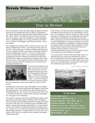 Nevada Wilderness Project


                                                                                                                             Fall 2005


                                                 Year in Review
Snows have begun to fall on the higher peaks throughout the Silver       While all these new faces and talents are helping us continue
State and as the calendar draws closer to 2006, it is important to       to change the map of Nevada, we are still looking to you for
turn one eye back while keeping the other looking farther down the       help. As our capacity to do more increases so does our need
line. 2005 – WOW! I am amazed by the year that we have had:              for greater involvement from our membership in the form of
four new employees, three active campaigns, a major fundraising          time, financial contributions, and grassroots involvement.
drive, an established office in Las Vegas, a Hood to Coast fund-         2006 is going to be a pivotal year for White Pine County and
raiser, volunteers in Washington, and whitewater rafting. A busy         we need as much help as we can get with letters to our repre-
year indeed!                                                             sentatives highlighting the importance of wilderness designa-
Our campaigns are currently rolling at various levels in Lyon, Per-      tion. Please contact our outreach folks (in Southern Nevada,
shing, and White Pine Counties. Lyon has had a bumpy ride over           email Christian at christian.harrison@wildnevada.org; in
this year. Eight months ago, it looked as if things were lining up to    Northern Nevada, Cameron’s email is cam-
move very quickly, but after several tours and meetings with Com-        eron.johnson@wildnevada.org.) to find out the best way for
missioners things began to unravel. The Lyon County Commis-              you to help protect more wilderness in Nevada!
sioners eventually sent a letter to our Congressional Delegation         As we move into the winter months and holiday season, it is
saying that they felt like wilderness was being forced upon them         impossible for me to contain my enthusiasm for what we
and that they no longer were interested in working towards a lands       have accomplished in the last year and the potential for what
bill for Lyon Co. We are hopeful that talks will begin again in the      we can, with your help, achieve in 2006. Thank you one and
near future and look forward to working in Lyon County with all          all for your continued support and dedication, and be ready
residents and leaders there.                                             to be called upon again in the near future.
                                      To the north in Pershing County,                                   - John Wallin, Director
                                      things are moving at a nice pace
                                      after a summer series of tours
                                      through the proposal areas with
                                      their Checkerboard Lands Com-
                                      mittee. In White Pine County,
                                      wilderness is closer to becoming
                                      a reality. At the end of Septem-
             Photo © Kristie Connolly
                                      ber, several volunteers traveled
back to Washington to express their support for areas in Eastern
Nevada.
Unfortunately, we have been struck with tragedy as well in White
Pine County. Our Coalition partner and lead organizer, Pam White,                                              Photo © Todd Kincaid
died unexpectedly in a car accident days after returning from our
Washington DC trip. Her work was vital and her spirit is felt by all
as we move forward with a renewed sense of purpose and perspec-                              In this Issue:
tive. (See page 2 for a memoriam)                                        Year in Review - pg. 1
I’m excited to welcome to the Project staff Mackenzie Banta, Chris-      In Memoriam - Pam White - pg. 2
tian Harrison, and Cynthia Scholl. Mackenzie had a tremendous
                                                                         Business Highlight - Bear’s Pizza - pg. 2
first few months on the job helping shoulder the weight of the major
donor drive with Erika. We exceeded our goal of $60,000 and are          Volunteer Spotlight - NV in DC - pg. 3
happy to announce the opening of a permanent Las Vegas presence          Wilderness Value Trips - Southern NV - pg. 4
with our new Southern Nevada Outreach Director, Christian Harri-
                                                                         New Southern Nevada Outreach Director- pg. 5
son. Finally, we are very pleased to introduce Cynthia Scholl as our
Membership Coordinator. Cynthia will be with us part time, she’s a       NWP Fundraising - pg. 5
junior at UNR, and we are thankful for her company and supreme           WILD Calendar - pg. 6
organizational skills.
 