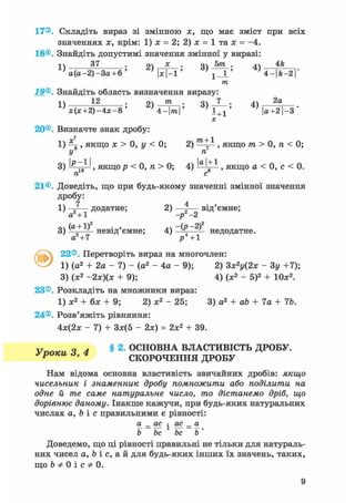 17®. Складіть вираз зі змінною х, що має зміст при всіх
значеннях х, крім: 1) х = 2; 2) х = 1 та х = -4.
18®. Знайдіть допустимі значення змінної у виразі:
і  37 . о х • 5го . 4fe
' a ( a - 2 ) - 3 a + 6 ' x-l ' 1 - і ' 4 - | f t - 2 | "
19®. Знайдіть область визначення виразу:
т
1) , *2
Л о; 2 ) - ^ - = ; 3) — ; 4) 2 а
* ( х + 2 ) - 4 ; с - 8 ' 4-|тга|' 1 + 1 ' | а + 2 | - 3
х
20®. Визначте знак дробу:
1) ^ , якщо я > 0, у < 0; 2) , якщо m > 0, п < 0;
У п
3) ^ .о1 ^, якщор < 0, п > 0; 4) , якщо а < 0, с < 0.
га с8
21®. Доведіть, що при будь-якому значенні змінної значення
дробу:
1) додатне; 2) 4 від'ємне;
а +1 -р -2
„ч (а +1)2 . , . ч -(р - 2 ) 2
3) -—=—— невід ємне; 4) —^—і- недодатне.
а2+7 і» +1
22®. Перетворіть вираз на многочлен:
1) (а2 + 2а - 7) - (а2 - 4а - 9); 2) Зж2у(2* - Зу +7);
3) (х2 -2х)(х + 9); 4) (х2 - 5)2 + 10х2.
23®. Розкладіть на множники вираз:
1) х2 + 6х + 9; 2) х2 - 25; 3) а2 + ab + 7а + 76.
24®. Розв'яжіть рівняння:
4х(2х - 7) + Зж(5 - 2х) = 2х2 + 39.
v о d § 2. ОСНОВНА ВЛАСТИВІСТЬ ДРОБУ.
ifроки а, 4 СКОРОЧЕННЯ ДРОБУ
Нам відома основна властивість звичайних дробів: якщо
чисельник і знаменник дробу помножити або поділити на
одне й те саме натуральне число, то дістанемо дріб, що
дорівнює даному. Інакше кажучи, при будь-яких натуральних
числах a, b і с правильними є рівності:
а _ ас • ас _ а
Ь be be b'
Доведемо, що ці рівності правильні не тільки для натураль-
них чисел a, b і с, а й для будь-яких інших їх значень, таких,
що b Ф 0 і с Ф 0.
9
 