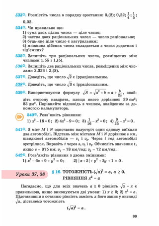 533®. Розмістіть числа в порядку зростання: 0,(2); 0,22; ; ;
4 5
0,02.
534®. Чи правильно що:
1) сума двох цілих чисел — ціле число;
2) частка двох раціональних чисел — число раціональне;
3) будь-яке ціле число є натуральним;
4) множина дійсних чисел складається з чисел додатних і
від'ємних?
535®. Запишіть три раціональних числа, розміщених між
числами 1,55 і 1,(5).
536®. Запишіть два раціональних числа, розміщених між чис-
лами 2,333 і 2,(3).
537©. Доведіть, що число у[2 є ірраціональним.
538®. Доведіть, що число д/з є ірраціональним.
539©. Використовуючи формулу д/s = т]а2 + b « а + , знай-
сіО/
діть сторону квадрата, площа якого дорівнює: 39 см2;
83 дм2. Порівняйте відповідь з числом, знайденим за до-
помогою калькулятора.
540®. Розв'яжіть рівняння:
1)л?-16 = 0; 2) 4Я2 - 9 = 0; 3)±-я? = 0; 4 ) А _ ^ = о.
16 25
541®. З міст М і N одночасно назустріч один одному виїхали
два автомобілі. Відстань між містами М і N дорівнює s км,
швидкості автомобілів — v1 і v2. Через t год автомобілі
зустрілися. Виразіть t через s, v1 і v2. Обчисліть значення £,
якщо s = 375 км; = 78 км/год; v2 = 72 км/год.
542®. Розв'яжіть рівняння з двома змінними:
1) - б х + 9 + у2 = 0; 2)|ж + 2|+г/2+2і/+1 = 0.
Уроки 37, 38 § 16- ТОТОЖНІСТЬ ( v a f = a, a > 0.
РІВНЯННЯ ж2 = а
Нагадаємо, що для всіх значень а > 0 рівність у[а = х є
правильною, якщо виконуються дві умови: 1) jc > 0; 2) л? = а.
Підставивши в останню рівність замість х його запис у вигляді
у[а, дістанемо тотожність
(y[af = а.
99
 
