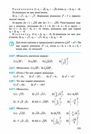 Р о з в ' я з а н н я . 1) Ху = ^/9, х% = - д/9; отже, л^ = 3, = -3;
2) рівняння не має розв'язків;
3) Ху = д/7, Х2 = - уІ7. Коренями рівняння з? = 7 е ірраціо-
нальні числа;
4) маємо або 2х+1 = -л/25. Розв'язавши пер-
ше з рівнянь, дістанемо 2х +1 = 5, 2х = 4, х = 2, а друге —
2х + 1 = -5, 2х = -6, х = -3. Отже, рівняння має два корені
— 2у — З*
В і д п о в і д ь . 1) Ху = З, Х2 = -3; 2) рівняння не має роз-
в'язків; 3) Ху = у[7, = = -3.
Для яких значень а правильною є рівність (y[af = а? • Чи
має корені рівняння я? = а, якщо а < 0, а = 0, а > 0, і
якщо має, то скільки?
ґ
1
7
v ' у
543®. Обчисліть значення виразу:
1) (л/3)2; 2) (VO)2; ЗМ^гД)2; 4)
544®. Обчислити: 1) ф)2; 2) ( f t g f .
545®. (Усно.) Чи має корені рівняння:
1)з? = 9; 2) х2 = 37; 3)л? = 0; 4) з? =-5?
546®. Чи має корені рівняння:
1)з? = 25; 2) з? = -10?
547®. Обчисліть:
2 ) V n - V n ; 3)(|V3ІХ-л/7)2;
5 ) - 5 ф ф ; 6) 0,3• (-д/ЇО)2; 7)
/ Л2
х
v ^ y
4) (~2yfsf;
ґ
8)
2
v у
548®. Обчисліть:
1М-л/її)2; 2)Vl9-Vl9; 3)(2л/7)2; 4 ) ( - | V 8 | ;
5) -7 д/З-л/З; 6) 0,2• (-д/б)2; 7)
/
л/Ї5
8)
уіо
З
v у
101
 