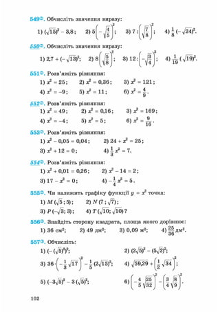 549®. Обчисліть значення виразу:
1) (д/Ї5)2 - 3,8; 2)5 3) 7:
г г-Л2
7
8
v • у
550®, Обчисліть значення виразу:
( r f
1) 2,7 + (- л/13?; 2 ) 8 /| ;
V' >
551® Розв'яжіть рівняння:
1 ) ^ = 2 5 ; 2) я2 = 0,36;
4) я? = - 9 ; 5) ж2 = 11;
552®. Розв'яжіть рівняння:
1) я2 = 49; 2) я2 = 0,16;
4) я2 = - 4 ; 5) я2 = 5;
3) 12:
4)|(-,/24 )2.
4)^(л/Ї9)2 -
3) = 121;
3) я2 = 169;
553®. Розв'яжіть рівняння:
1 ) ^ - 0 , 0 5 = 0,04; 2) 24 + я2 = 25;
3 ) ^ + 12 = 0; 4 ) ^ = 7.о
554®. Розв'яжіть рівняння:
1) ж2 + 0,01 = 0,26; 2 ) ^ - 1 4 = 2;
3) 17 - я2 = 0; 4 ) - і ^ = 5.
4
555®, Чи належить графіку функції у = я2 точка
l)M(ft;5); 2) N(7; ft);
3)P(-ft;3); 4)T(ftO;ftO)?
556®, Знайдіть сторону квадрата, площа якого дорівнює:
1) 36 см2; 2) 49 дм2; 3) 0,09 м2;
557®. Обчисліть:
і)(-(Л/5)2)2;
4)§|Д м2 .
3) 36-[-І^7 ] -U2ft5f;
2) (2ft? - (5-ftf;
4) ft9£9 + f|- д/34 I;
5) (-3ft?-3 (ft?; 6)
/ , ^ A
4 (25
5V32
V * У
З І8
4І9V
102
 