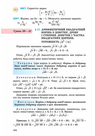^ 568®. Спростіть вираз
х-2 ) І х-2ч / 
569®. Відомо, що 2лг — 4ї/ = 1. Обчисліть значення виразів:
1) ——— ; 2 ) ® ^ ; З),*2"4*'2
х-2 у ' 5 ' 2Дг+5у '
q a у § 17. АРИФМЕТИЧНИЙ КВАДРАТНИЙ
уроки dV 41 КОРІНЬ З ДОБУТКУ, ДРОБУ
І СТЕПЕНЯ. ДОБУТОК І ЧАСТКА
КВАДРАТНИХ КОРЕНІВ.
ТОТОЖНІСТЬ ft? = | а 
Порівняємо значення виразів -9 і ft • ft:
ft^9 = д/36 = 6 , ft-ft = 2-3 = 6.
Отже, ft-9 = ft-ft. Аналогічну властивість має корінь із
добутку будь-яких двох невід'ємних чисел.
Т е о р е м а (про корінь із добутку). Корінь із добутку
двох невід'ємних чисел дорівнює добутку коренів із цих
чисел, тобто якщо а > 0 і Ь > 0, то
ftb = ft-ft.
Д о в е д е н н я . Оскільки а > 0 і b > 0, то вирази ft і ft
мають зміст і ft > 0, ft > 0. Тому ft • ft > 0. Крім того,
(ft-ft2 = (ft? • (ft? = ab.
Отже, ft-ft> 0i(ft-ft? = ab. За означенням квадратного
кореня маємо: ftb = ft • ft.
Доведена теорема поширюється на випадок, коли множни-
ків під знаком кореня більше двох.
Н а с л і д о к . Корінь з добутку невід'ємних множників
дорівнює добутку коренів з цих множників.
Д о в е д е н н я . Доведемо цей наслідок, наприклад, для
трьох невід'ємних чисел а > 0, b > 0, с > 0. Маємо:
ftbc = ftafyc = ftb ft = ftftft.
Приклад 1. 1) ^25-36 = ft5-ft6 = 5-6 = 30; 2) ft2-72 =
= д/(16-2) (36-2) = ^16-36-4 = fte-fte-ft = 4-6-2 = 48.
104
 