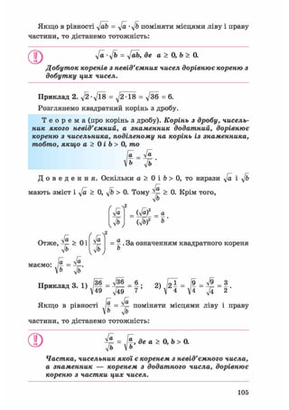 Якщо в рівності y[ab = у/а • y/b поміняти місцями ліву і праву
частини, то дістанемо тотожність:
у/а-у/ь = у/аЬ, де а > 0, Ь > 0.
Добуток коренів з невід'ємних чисел дорівнює кореню з
добутку цих чисел.
Приклад 2. д/2-д/їв = ^2 18 = у/36 = 6.
Розглянемо квадратний корінь з дробу.
Т е о р е м а (про корінь з дробу). Корінь з дробу, чисель-
ник якого невід'ємний, а знаменник додатний, дорівнює
кореню з чисельника, поділеному на корінь із знаменника,
тобто, якщо а > 0 і Ь > 0, то
[а _ У»
іь ft •
Д о в е д е н н я . Оскільки а > 0 і b > 0, то вирази у/а і y/b
мають зміст і у/а > 0, y/b > 0. Тому ^ > 0. Крім того,
л/Ь
Ґ гл2
уа
fb
(Jaf
Ш
а
2 Ь
ґ ГЧ2
уа
ІЬ
§ . За означенням квадратного кореня
b
Отже, ^ > Оі
Ф
In л/а
маємо: - =
Ь ф
тТїлжжжлтютт ч 1 /36 л/36 6 . о Іої /9 л/9 З
Приклад = 2> У2 ї = = ^ = 2 *
Якщо в рівності [а = ^ поміняти місцями ліву і праву
V& y/b
частини, то дістанемо тотожність:
О = J f , де а > 0, Ь > 0.у/а
л/ь
Частка, чисельник якої є коренем з невід'ємного числа,
а знаменник — коренем з додатного числа, дорівнює
кореню з частки цих чисел.
105
 