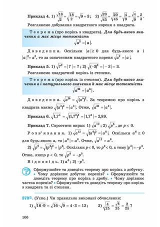 Ппиклаті4 1 /18 _ оч _ /20 _ І4 _ ft _ 2Приклад 4. 1) - у — - д/9 - 3,
Розглянемо добування квадратного кореня з квадрата.
Т е о р е м а (про корінь з квадрата). Для будь-якого зна-
чення а має місце тотожність
ft?=a.
Д о в е д е н н я . Оскільки І а |> 0 для будь-якого а і
І а |2= а2, то за означенням квадратного кореня ft2 =  а |.
Приклад 5. 1) ft* = 17 | = 7; 2) ^/(-З)2 = | - 31 = 3.
Розглянемо квадратний корінь із степеня.
Т е о р е м а (про корінь із степеня). Для будь-якого зна-
чення а і натурального значення k має місце тотожність
Д о в е д е н н я , д/а2* = yj(akf. За теоремою про корінь з
квадрата маємо ^(ак)2 = ак |. Отже, д/а2* = |а* |.
Приклад 6. д/ЇД1 = д/(1,72)2 = 11,72 | = 2,89.
Приклад 7. Спростити вираз: 1) д/а*2 ; 2) д/р® , де р < 0.
Р о з в' я з а н н я. 1) д/а*2 = д/(а®)2 = |а6 |. Оскільки а6 > 0
для будь-якого а, то І а6 |= а6. Отже, д/а*2 = а6 .
2) д/р® = дj(P3f = ІР3|- Оскількир< 0, тор3< 0, а тому |р3| = -р3 .
Отже, якщо р < 0, то д/р® = -р3.
В і д п о в і д ь . 1) а 6 ; 2) -р3.
Сформулюйте та доведіть теорему про корінь з добутку.
Ч_іУ • Чому дорівнює добуток коренів? • Сформулюйте та
доведіть теорему про корінь з дробу. • Чому дорівнює
частка коренів? • Сформулюйте та доведіть теорему про корінь
з квадрата та зі степеня.
570®. (Усно.) Чи правильно виконані обчислення:
l)ft^9 = ft6-ft = 4-3 = 12; 2) М =
106
 