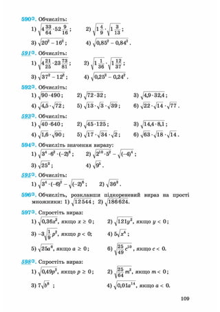590®. Обчисліть:
4) д/о,852 - 0,842
2 )
4)
2) 772 -32;
5) ТЇЗ л/З л/39;
^ й ' И й '
3) д/202 - 162 ;
591®. Обчисліть:
1) /421-23^;
; V 25 81 '
3) д/372 - 122 ;
592®. Обчисліть:
1) ^90 -490;
4 ) ^ - 7 7 2 ;
593®. Обчисліть:
1) ^40 -640; 2) ^45-125;
4)7^6 >/90; 5) V17-V34-V2;
594®. Обчисліть значення виразу:
1)д/з4 -62 • С-2)6 ; 2 ) a / 2 1 0 - 5 2 - V ^ ;
3) V253 ; 4) д/95 .
595®. Обчисліть:
1)^34-(-6)2 - ^ М ) 6 ; 2)V36®.
596®. Обчисліть, розклавши підкореневий вираз на прості
множники: 1) ^12 544; 2) ^186624.
3)^/4,9-32,4;
6) д/22 -д/14 -д/77 .
3) д/14,4 • 8,1;
6) д/бЗ • д/Ї8 • д/14 .
597®. Спростіть вираз:
1) д/0,ЗбД якщо х > 0;
3) - З ^ У , якщо р < 0;
5) д/25а®, якщо а > 0;
598®. Спростіть вираз:
1) д/о,49р2, якщор > 0;
3) 7д/&® ;
2) д/і21у2, якщо у < 0;
4 ) 5 ^ ? ;
6) /Цс10, якщо с < 0.
2) ] Щ т 2 , якщо тп< 0;
 64
4) д/0,01а14, якщо а < 0.
109
 