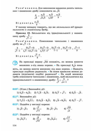 Р о з в ' я з а н н я . Для виконання завдання досить чисель-
ник і знаменник дробу помножити на ft:
а _ aft _ aft _ aft
В і д п о в і д ь .
ft ftft (ft)2 5
aft
5
У такому випадку говорять, що ми звільнилися від ірраціо-
нальності в знаменнику дробу.
Приклад 10. Звільнитися від ірраціональності у знамен-
нику дробу 2
л/7-1*
Р о з в ' я з а н н я . Помножимо чисельник і знаменник
дробу на ft + 1:
2 = 2(,/7+1) = 2(ft+1) _ 2(ft+1) _ 2(ft +1) _ ft+1
ft-1 (ft-l)(ft+1) (ft)2-l2 7-1 6 3 '
в • • ft+1В і д п о в і д ь . -Ї——.
о
На прикладі виразу ftm покажіть, як можна винести
множник з-під знака кореня. • На прикладі s f t пока-
жіть, як можна внести множник під знак кореня. • Наведіть
приклади подібних радикалів. • За яким правилом можна до-
давати (віднімати) подібні радикали? • На який множник
треба помножити чисельник і знаменник, щоб звільнитися від
ірраціональності в знаменнику дробу: ;
ft' ft+l
610®. (Усно.) Виконайте дії:
l)5ft+4ft; 2)7ft-2ft; 3) 3ft + ft; 4)2ft-ft.
611®. Виконайте дії:
l)7ftl+2ftl; 2) 5ft-3ft; 3)ft+6ft; 4) 3ft - f t .
612®. Подайте у вигляді кореня:
l ) f t - f t ; 3) ft-ft; 4 ) ^ 1 .
613®. Подайте у вигляді кореня:
1) ftft; 2) - J L ; 3) ftft; 4 ) ^ .
Л/13 у/х
114
 