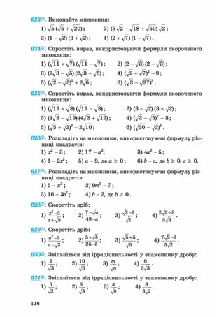 623®. Виконайте множення:
1) д/5 (л/5 + л/20); 2)(5V2-V18 + V50)a/2;
3) (1 - л/2) (3 + уІ2); 4)(2 + V7)(l-V7).
624®. Спростіть вираз, використовуючи формули скороченого
множення:
l ) ( V n + V 7 ) ( V n - V 7 ) ; 2)(2-V3)(2 + V3);
3) (2^/3 - д/б)(2д/з + -JS); 4) ф +
5) (д/2 - д/З)2 + 2д/б; 6) (д/З - л/27)2.
625®. Спростіть вираз, використовуючи формули скороченого
множення:
1) (л/Ї9 + л/З) (л/Ї9 - д/З); 2) (3 - д/2) (3 + д/2);
3) (4д/3 - д/Ї9)(4л/з + д/Ї9); 4) ( V 3 - V 5 ) 2 - 8 ;
5) (д/5 + д/2)2 - 2л/Ї0; 6) (д/бО - )2 .
626®. Розкладіть на множники, використовуючи формулу різ-
ниці квадратів:
1) де2 — 3; 2) 1 7 - а 2 ; 3 ) 4 а 2 - 5 ;
4 ) 1 - 2 а 2 ; 5) а - 9 , д е а > 0 ; 6) Ь - с, де Ь > 0, с > 0.
627®. Розкладіть на множники, використовуючи формулу різ-
ниці квадратів:
1) 5 - ж2; 2) 9/п2 - 7;
3) 16 - ЗЬ2; 4) b - 2, де b > 0.
628®. Скоротіть дріб:
п ^ - 5 . 2ч 7-Va. очл/^-2. 4 Ч2#+31 ) 7= > лп „ > «5і > 4 J „ І- •
x+V5 49-а -у/2 5V3
629®. Скоротіть дріб:
n а! -3 . 5 + д/& в очл/5+5. Л7ЛІ2~2
2 ) 2 5 ^ Ь '
630®. Звільніться від ірраціональності у знаменнику дробу:
« І 1
631®. Звільніться від ірраціональності у знаменнику дробу:
Ч; 3)7ь:
н е
 