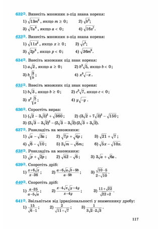 632®. Винесіть множник з-під знака кореня:
1
З
633®
1
З
634®
1
635®
1
636®
1
3
637®
1
4
638®
1
639®
1
640®
1
641®
1
д/іЗ/п2 , якщо т > 0; 2) д/б8;
VTO® , якщо а < 0; 4) д/ібя:7.
Винесіть множник з-під знака кореня:
д/ііл? , якщо х > 0; 2) д/с®;
д/2р® » якщо р < 0; 4) д/збтп9.
Внесіть множник під знак кореня:
a-J2, якщо а > 0; 2) 63д/5, якщо b < 0;
bjl', 4 )х3^х.
Внесіть множник під знак кореня:
Ьд/З , якщо b > 0; 2) c5y/7, якщо с < 0;
Ф Vyfy-
Спростіть вираз:
(д/2 - Зд/5)2 + д/ЗбО; 2) (Зд/2 + 7д/3)2 - д/Ї50;
(2І/З - Зд/2)2 - (2д/З - Зд/2) (2д/3 + 3^).
Розкладіть на множники:
д/а - д/За ; 2) ^ + 4р ; 3) д/21 + д/7 ;
д/б-д/ЇО; 5) 2д/йг - д/бпг; 6) д/^х - д/ЇОЇе.
Розкладіть на множники:
^ + ^ ; 2) д/42 - л/б; 3) Зд/а + д/ба .
Скоротіть дріб:
х+бл/х . „V a+6yjayjb+9b . „«
' а-9& 5 2-^10
Скоротіть дріб:
а-25 . х-4^+4у _ g ц + ^ 2
а-бл/а' зс-4у '
Звільніться від ірраціональності у знаменнику дробу:
V6-1 ' ^ лД1+^7 ' 3^-2^3 '
117
 