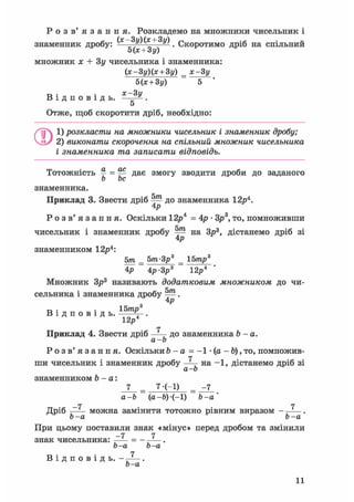 Р о з в ' я з а н н я . Розкладемо на множники чисельник і
знаменник дробу: (* 3у)(* + 3у) Скоротимо дріб на спільний
5(х + 3у)
множник х + Зу чисельника і знаменника:
(х-3у)(х + 3у) _ х-3у
В і д п о в і д ь .
Нх + Зу)
х-3 у
5
Отже, щоб скоротити дріб, необхідно:
Q1) розкласти на множники чисельник і знаменник дробу;
2) виконати скорочення на спільний множник чисельника
і знаменника та записати відповідь.
Тотожність ^ = ^ дає змогу зводити дроби до заданого
о be
знаменника.
Приклад 3. Звести дріб ^ до знаменника 12р4.
4р
Р о з в ' я з а н н я . Оскільки 12р4 = 4р • Зр3, то, помноживши
чисельник і знаменник дробу ^ на Зр3, дістанемо дріб зі
4р
знаменником 12р4:
5т _ Ьт-Зр3 _ 15тр3
4р ~ Ар-Зр3 12р4
Множник Зр3 називають додатковим множником до чи-
сельника і знаменника дробу .
з р
D . . 15трВ і д п о в і д ь . V-.
12р
и др
Р о з в ' я з а н н я . Оскільки 6 - а = - 1 • (а - Ь), то, помножив-
[ чисельник і зна
знаменником b - а:
ГТ
Приклад 4. Звести дріб —Ц- до знаменника 6 - а .
а-Ь
і - а
7
ши чисельник і знаменник дробу —— на -1, дістанемо дріб зі
а-Ь
7-(-І)
а-Ь (а-Ь)-(-І) Ъ-а
_rt
Дріб —— можна замінити тотожно рівним виразом
Ь-а Ь-а
При цьому поставили знак «мінус» перед дробом та змінили
-7 7знак чисельника: —— = - —^—.
Ь-а Ь-а
1В і д п о в і д ь . - —^— .
Ь-а
 