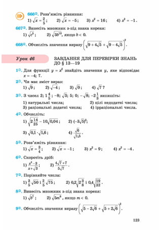 / v I 666®. Розв'яжіть рівняння:
I) ft = 2. 2) ftc = -5; 3)л? = 16; 4 ) ^ = - 1 .
О
667®. Винесіть множник з-під знака кореня:
l ) f t ; 2) д/з&™, якщо Ь < 0.
/ , , л2
668®. Обчисліть значення виразу J 9 + 4д/5 + J 9 - 4д/5 .
Урок ЗАВДАННЯ ДЛЯ ПЕРЕВІРКИ ЗНАНЬ
ДО § 1 3 - 1 9
1®. ДЛЯ функції у = х2 знайдіть значення у, яке відповідає
ж = -4; 7.
2®. Чи має зміст вираз:
1) л/9; 2)fti; 3)ft; 4) ft ?
З®. З чисел 2; і | ; - 8 ; ft; 5; 0; - f t ; - 2 4 випишіть:
5 о
1) натуральні числа; 2) цілі недодатні числа;
3) раціональні додатні числа; 4) ірраціональні числа.
4®. Обчисліть:
1 ) ^ 2 | | - 1 0 ^ 0 ^ 4 ; 2) (-3ft)2 ;
_ft_
ft£
3)fti-ftfi; 4)
5®. Розв'яжіть рівняння:
i ) V * = § ; 2
6®. Скоротіть дріб:
1)V* = §; 2 ) f t = - l ; 3) ас2 = 9; 4) х?
1)
х2-3
2)
4ft+ 7
х+7з' 5т/7
7®. Порівняйте числа:
1) | л/50 і | д/75 ; 2) 0 , 2 ^ | і 0,4 .
8®. Винесіть множник з-під знака кореня:
1) ; 2) fttin? , якщо т< 0.
9®. Обчисліть значення виразу -2д/б + ^5~+2ft
2
123
 