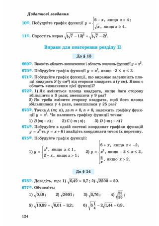 Додаткові завдання
(6-х, якщо х < 4;
г
yjx, якщо ж > 4.
11®. Спростіть вираз - ІЗ)2 + - 2)
Вправи для повторення розділу II
До§ 13669®. Вкажіть область визначення і область значень функції у = ас2.
670®. Побудуйте графік функції у = ас2, якщо - 3 < х < 2.
671®. Побудуйте графік функції, що виражає залежність пло-
щі квадрата S (у см2) від сторони квадрата а (у см). Якою є
область визначення цієї функції?
672®. 1) Як зміниться площа квадрата, якщо його сторону
збільшити в 3 рази; зменшити у 9 раз?
2) Як треба змінити сторону квадрата, щоб його площа
збільшилася у 4 рази, зменшилася у 25 раз?
673®. Точка А (т; п), де т Ф 0, п Ф 0, належить графіку функ-
ції у = ас2. Чи належить графіку функції точка:
1)В(тщ-п) 2) С (-m; п); 3) D (-m; - п) ?
674®. Побудуйте в одній системі координат графіки функцій
у = X т&у = х + Ы знайдіть координати точок їх перетину.
675®. Побудуйте графік функції:
л ч ас2, якщо ас < 1, оч
1) У =  2) у =
2 - х , якщо х > 1 ;
6 + ас, якщо ас < - 2 ,
ас2, якщо - 2 < х < 2,
а
- , якщо ас > 2.
До§ 14
676®. Доведіть, що: 1) д/049 = 0,7; 2) д/2500 = 50.
677®. Обчисліть:
1)^049; 2)V2601; 3)^5/76; 4 ) J | ;
5)Л/Щ89 + Л/О01-3,2; 6) /б| - 2Л/ЇД4 + 0,9.
124
 