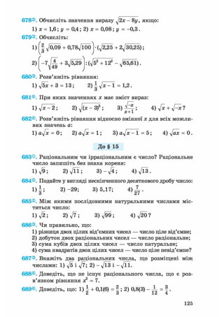 678®. Обчисліть значення виразу - 8у, якщо:
1) х = 1,6; у = 0,4; 2) х = 0,08; у = -0,3.
679®. Обчисліть:
1) ^009 + 0,78д/Ї00] • (д/^25 + 2^30,25);
2) + . ф 2 + 122 -^65,61).
' /
680®. Розв'яжіть рівняння:
1) д/бж + 3 = 13; 2)ІуІх-1 = 1,2.
о
681®. При яких значеннях ж має зміст вираз:
l)ft^2; 2) ^(ж-З)5 ; 3 ) ^ ; 4) ftc + ftxl
682®. Розв'яжіть рівняння відносно змінної ж для всіх можли-
вих значень а:
1 ) 0 ^ = 0; 2)aftc = l; 3) а^х-1=5; 4)д/аж = 0.
До§ 15
683®. Раціональним чи ірраціональним є число? Раціональне
число запишіть без знака кореня:
1) л/9; 2) д/її; 3 ) - ^ ; 4)Vl3.
684®. Подайте у вигляді нескінченного десяткового дробу число:
1)|; 2)-29; 3)5,17; 4 ) ^ .
685®. Між якими послідовними натуральними числами міс-
титься число:
1) л/2; 2) ft; 3)^99; 4)V20?
686®. Чи правильно, що:
1) різниця двох цілих від'ємних чисел — число ціле від'ємне;
2) добуток двох раціональних чисел — число раціональне;
3) сума кубів двох цілих чисел — число натуральне;
4) сума квадратів двох цілих чисел — число ціле невід'ємне?
687®. Вкажіть два раціональних числа, що розміщені між
числами: 1) ft і ft; 2) - ft3 і - ftl.
688®. Доведіть, що не існує раціонального числа, що є роз-
в'язком рівняння ж2 = 7.
689®. Доведіть, що: 1) | + 0,1(6) = |; 2) 0,8(3) - -L = |.
125
 