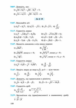 709® Доведіть, що:
1) д/іб + 6д/7 + д/23 - 8д/7 = 7;
2) ^15 + 4Vn - ^20 - бд/її = 5.
До§ 18
710® Виконайте дії:
1) Зд/7 + 2д/7 ; 2)5д/П-д/П; 3)д/3д/її; 4)
711® Спростіть вираз:
1)(д/7-л/Ї2)(л/7 + 3д/3); 2) (д/з - д/її)(д/зз + 1);
3) 4д/2 (2 - 7д/8) - 7д/2 ; 4) (д/б + 1) (2 - д/б) - д/б;
5) (д/з - 7) (4 - д/З) - І1д/3 ; 6) (2 + д/З) (1 - д/З) + 1.
712® Винесіть множник з-під знака кореня:
1) д/28^; 2)
7т3
36
3) д/25а2ь5, якщо а < 0;
5) д/-8р^;
713® Спростіть вираз:
4) ^8x3y10, якщо у > 0;
6) д/я3і/3, якщо дс< 0, у < 0.
1) (д/7+2д/б + ^7 - 2д/б)2 ; 2)
І
714®. Зведіть вираз до виду a^/b, де Ь — ціле число:
1) '
2) 2 . 3) 141 . 4 ) J 5 | .
715® Доведіть, що правильною є рівність:
1) ^8-4д/з = д/б - д/2; 2)д/2 + 5 = V T l o f t
716®. Скоротіть дріб:
1)
2yl2-xjx ' д[х+У
717® Звільніться від ірраціональності в знаменнику дробу
4
i+v^-л/з'
128
 