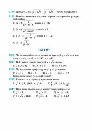 718®. Доведіть, що + 2ft - ^7 - 2ft — число натуральне.
719®. Внесіть множник під знак кореня та спростіть утворе-
ний вираз:
1) (х + 2) / „ 3 , якщо х > -2;
х?+ 4х+4
2) (а - Ь) 1 , якщо а < Ъ;
а -2ab+b
3)р(р + 1) І-;-?-—- , якщо р < - 1 ;
^р2+2р + 1
W-vJSb-
До§ 19
720®. Чи можна обчислити значення функції у = ftc для зна-
чень х = 4; х = -1; х = 100; х = - 9 ?
721®. Побудуйте графік функції у = ftc, якщо:
1) 0 < х < 4; 2 ) 1 < ж < 9 ; 3 ) 4 < ж < 1 6 .
722®. Чи перетинає графік функції у = ftc пряма:
1)у = 1; 2) у = 8; 3)y = 0; А) у =-11
Якщо перетинає, то в якій точці?
723®. Розмістіть у порядку зростання числа:
1) д/Ї9Д ; 3; д/їб^; 4; д/Ї4; 2) |; ^/ОД ; 0,2; ^ Г .
724®. При яких значеннях х виконується нерівність:
1) ftc > 1; 2) ftc <21 3)1< ftc < 4',
4) 9 < ftc< 100; 5) ftc > -1; 6) ft < - 2 , 5 ?
 