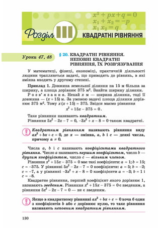 х2
+ px+q = 0
+ х2 = ~р
х1 х2 = q
с
РоздЬл КВАДРАТНІ РІВНЯННЯ
v Л7 ля § 20. КВАДРАТНІ РІВНЯННЯ.
уроки 4/, 4 » НЕПОВНІ КВАДРАТНІ
РІВНЯННЯ, ЇХ РОЗВ'ЯЗУВАННЯ
У математиці, фізиці, економіці, практичній діяльності
людини трапляються задачі, що приводять до рівнянь, в які
змінна входить у другому степені.
Приклад 1. Довжина земельної ділянки на 15 м більша за
ширину, а площа дорівнює 375 м2. Знайти ширину ділянки.
Р о з в ' я з а н н я . Нехай х м — ширина ділянки, тоді її
довжина — (х + 15) м. За умовою задачі площа ділянки дорів-
нює 375 м2. Тому х(х + 15) = 375. Звідси маємо рівняння
х2 + 15л: - 375 = 0.
Таке рівняння називають квадратним.
Рівняння бх2 - 2х - 7 = 0, -Зх2 + х - 8 = 0 також квадратні.
ґ~і Квадратним рівнянням називають рівняння виду
аз? + Ьх + с = 0, де х — змінна, а, Ь і с — деякі числа,
причому а Ф 0.
Числа а, Ь і с називають коефіцієнтами квадратного
рівняння. Число а називають першим коефіцієнтом, число b —
другим коефіцієнтом, число с — вільним членом.
Рівняння х2 + 15х - 375 = 0 має такі коефіцієнти: а = 1; Ь = 15;
с = -375. У рівнянні бх2 - 2х - 7 = 0 коефіцієнти: а = 5; b = -2;
с = -7, а у рівнянні -Зх2 + х - 8 = 0 коефіцієнти а = -3; b = 1 і
с = - 8 .
Квадратне рівняння, перший коефіцієнт якого дорівнює 1,
називають зведеним. Рівняння х2 + 1 5 х - 3 7 5 = Оє зведеним, а
рівняння бх2 - 2 х - 7 = 0 — не є зведеним.
О Якщо в квадратному рівнянні аз? + Ъх + с = 0 хоча б один
з коефіцієнтів Ь або с дорівнює нулю, то таке рівняння
називають неповним квадратним рівнянням.
130
 