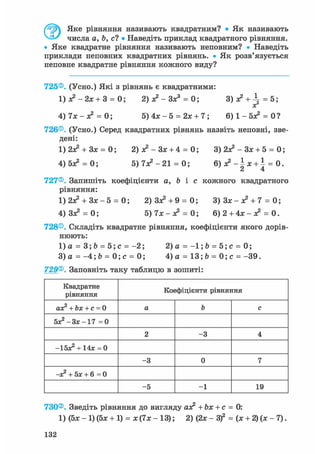 Яке рівняння називають квадратним? • Як називають
числа а, Ь, с? • Наведіть приклад квадратного рівняння.
• Яке квадратне рівняння називають неповним? • Наведіть
приклади неповних квадратних рівнянь. • Як розв'язується
неповне квадратне рівняння кожного виду?
725®. (Усно.) Які з рівнянь є квадратними:
1 ) л ? - 2 х + 3 = 0; 2) ас2 - Зх3 = 0; 3)х? +  = 5;
хг
4) 7х - я? = 0; 5) 4х - 5 = 2х + 7; 6 ) 1 - 5 ^ = 0?
726®. (Усно.) Серед квадратних рівнянь назвіть неповні, зве-
дені:
1)2Х2 + ЗХ = 0; 2) х2 - Зх + 4 = 0; 3) 2Х2 - Зх + 5 = 0;
4) бх2 = 0; 5) 7Х2 - 21 = 0; 6 ) ^ - | x + i = 0.
727®. Запишіть коефіцієнти а, b і с кожного квадратного
рівняння:
1) 2Х2 + Зх - 5 = 0; 2) Зх2 +9 = 0; 3 ) 3 x - x 2 + 7 = 0;
4) Зх2 = 0; 5) 7х - х2 = 0; 6) 2 + 4х - я? = 0.
728®. Складіть квадратне рівняння, коефіцієнти якого дорів-
нюють:
1)а = 3;Ь = 5 ; с = - 2 ; 2)а = - 1 ; Ь = 5 ; с = 0;
3)а = - 4 ; 6 = 0 ; с = 0; 4)а = 13;Ь = 0 ; с = - 3 9 .
729®. Заповніть таку таблицю в зошиті:
Квадратне
рівняння
Коефіцієнти рівняння
ах2 + Ьх + с = 0 а Ъ с
5х2 -3х-17 = 0
2 -3 4
-Ібх2 + 14х = 0
-3 0 7
—х2 + Бх + 6=0
-5 -1 19
730®. Зведіть рівняння до вигляду ах2 + Ьх + с = 0:
1) (5х- 1)(5х + 1) = х ( 7 х - 13); 2) (2х- З)2 = (х + 2 ) ( х - 7 ) .
132
 