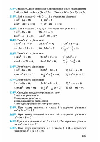 731®. Замініть дане рівняння рівносильним йому квадратним:
1) (2л; + 3) (2л; - 3) = ж(9ж-12); 2) (4х + І)2 = (х-3)(х + 2).
732®. Які з чисел -2; -1; 0; 1; 2 є коренями рівнянь:
1) я? - 5х = 0; 2)3з? = 0;
3)я?-Зх + 2 = 0; 4) я2 - 2зе - 3 = 0?
733®. Які з чисел -5; -2; 0; 2; 5 є коренями рівнянь:
1) з? + 2х = 0; 2 ) - 5 ^ = 0;
3 ) л ? - Л ; - 6 = 0; 4) з? - 2 5 = 0?
734®. Розв'яжіть рівняння:
1 ) 3 ^ - 2 7 = 0; 2) 3,7з? = 0; 3) 2з? + 8 = 0;
4) -5*2 + 10 = 0; 5) -5,7Л2 = 0; 6 ) | л ? - § = 0.
и О
735®. Розв'яжіть рівняння:
1 ) 2 ^ - 2 = 0; 2) Зл^ + 9 = 0; 3) 1,4л^ = 0;
4 ) - 7 ^ +21 = 0; 5) -1,8а2 = 0; 6 ) ^ л ? - | = 0.
736®. Розв'яжіть рівняння:
1) з? + 6х = 0; 2)2з?-8х = 0; 3)4з?-х=0;
4) ОДас2 + 2х = 0; 5 ) ^ + | х = 0 ; 6) Зл? - 7х = 0.
З 6
737®. Розв'яжіть рівняння:
1)з?-5х = 0; 2) Зз? + 9* = 0; 3) 5з? + х = 0;
4) 0,23с2 - 10л; = 0; 5) | л? - ^L л; = 0; 6)4л?+9л; = 0.
738®. Складіть квадратне рівняння, яке:
1) не має розв'язків;
2) має один розв'язок;
3) має два цілих розв'язки;
4) має два ірраціональних розв'язки.
739®. При якому значенні а число 3 є коренем рівняння
а£ +2х- 7 = 0?
740®. При якому значенні Ь число -2 є коренем рівняння
з? +Ьх- 8 = 0 ?
741®. При яких значеннях а і b числа 1 і 2 є коренями рівнян-
ня аз? + Ьх + 4 = 0 ?
742®. При яких значеннях Ь і с числа 1 і 3 є коренями
рівняння з? + Ьх + с = 0?
133
 