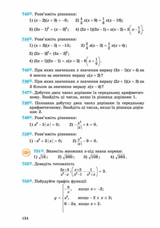 743®. Розв'яжіть рівняння
1) (х - 2)(х + 3) = - 6 ; 2)|х(х + 9) = | х ( х - 1 6 ) ;
3)(3х-1)2 = ( х - 3 ) 2 ; 4) (2x + l ) ( 3 x - l ) = x(x-2) + 3
744®. Розв'яжіть рівняння:
1) (х + 3)(х - 5) = -15; 2) І х(х - 3) =  х(х + 4);
О <й
* З
3) (2х - 3f= (Зх - 2 f ;
4) (5х + 1)(2х - 1 ) = х ( х + 3 ) - 6
ґ 1Л
Х + Іv 6У
745®. При яких значеннях х значення виразу (Зх - 1)(х + 4) на
4 менше за значення виразу х(х + 2) ?
746®. При яких значеннях х значення виразу (2х + 1)(х + 3) на
З більше за значення виразу х(х - 4) ?
747®. Добуток двох чисел дорівнює їх середньому арифметич-
ному. Знайдіть ці числа, якщо їх різниця дорівнює 1.
748®. Половина добутку двох чисел дорівнює їх середньому
арифметичному. Знайдіть ці числа, якщо їх різниця дорів-
нює 2.
749®. Розв'яжіть рівняння:
1) х2 - 51х| = 0; 2 ) - ^ + 4 = 0.
750®. Розв'яжіть рівняння:
1) -х2 + 3|х| = 0; 2 ) ^ - 9 = 0.
х
ґ С 751®. Винесіть множник з-під знака кореня:
l ) V l 8 ; 2)д/300; 3 ) f t 0 8 ; 4) д/363.
752®. Доведіть тотожність
Зх+З .
х?-х
х+3 _ _
х 2 - ! х2 +х
= 3.
753®. Побудуйте графік функції
8
X
У =
, якщо х< - 2 ;
х2, якщо - 2 < х < 2;
8 - 2х, якщо х > 2.
134
 