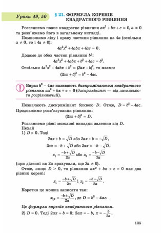 Vnnieu 4Q 40 § 21. ФОРМУЛА КОРЕНІВ
уроки 4», i>U КВАДРАТНОГО РІВНЯННЯ
Розглянемо повне квадратне рівняння ах? + Ьх + с = 0,аф0
та розв'яжемо його в загальному вигляді.
Помножимо ліву і праву частини рівняння на 4а (оскільки
а Ф 0, то і 4а Ф 0):
4а2х? + 4abx + 4ас = 0.
Додамо до обох частин рівняння Ь2:
4аV + 4аЬх + Ь2 +4ас =
Оскільки 4а2лс2 + 4abx + ft2 = (2ах + Ь)2, то маємо:
(2ах + b)2 =Ь2 - 4ас.
QВираз Ь2 - 4ас називають дискримінантом квадратного
рівняння аэ? + Ьх + с = 0 (дискримінант — від латинсько-
го розрізняючий).
Позначають дискримінант буквою D. Отже, D = Ь2 - 4ас.
Продовжимо розв'язування рівняння:
С2ax + bf = D.
Розглянемо різні можливі випадки залежно від D.
Нехай
1) D > 0. Тоді
2ах + b = Jd або 2ах + Ь = - у / Ь ,
2ах = -b + y[D або 2ах = -Ь - у[ї>,
(при діленні на 2а врахували, що 2а Ф 0).
Отже, якщо D > 0, то рівняння ах2 + Ьх + с = 0 має два
різних корені:
_-Ь+4Р _ -Ь-4Р
^-—to—1*2-—^—-
Коротко це можна записати так:
^ = 2а '
Це формула коренів квадратного рівняння.
2) D = 0. Тоді 2ах + Ь = 0; 2ах = - b, х = .
ctCL
135
 