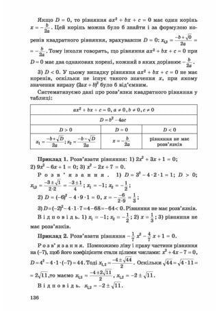 Якщо D = 0, то рівняння ах2 + Ьх + с = 0 має один корінь
х = - . Цей корінь можна було б знайти і за формулою ко-
„ Л -b + Jo
ренів квадратного рівняння, врахувавши D = 0: х^ = — v =
= - . Тому інколи говорять, що рівняння ах2 + Ьх + с = 0 приcXLD = 0 має два однакових корені, кожний з яких дорівнює - .
2а
3) D < 0. У цьому випадку рівняння ах2 + Ьх + с = 0 не має
коренів, оскільки не існує такого значення х, при якому
значення виразу (2ах + bf було б від'ємним.
Систематизуємо дані про розв'язки квадратного рівняння у
таблиці:
аж2 + &я + с = 0,
D = b2 - 4ас
D > 0 D = 0 Z> < 0
-Ь + у[Ъ -b-y[D
Xl~ 2а 'Ъ- 2a 2a
рівняння не має
розв'язків
Приклад 1. Розв'язати рівняння: 1) 2х* + 3JC + 1 = 0:
2) 9з? - бх + 1 = 0; 3) JC2 - 2х + 7 = 0.
Р о з в ' я з а н н я . 1) .0 = З 2 - 4 - 2 - 1 = 1; D > 0;
_ - 3 + л Д _ - 3 ± 1 _ 1 _ 1
% 4 - ї «і - 2 '
2)Д = ( - 6 ) 2 - 4 - 9 1 = 0 , х = - ^ = |;
3)-D=(-2)2-4-1-7 =4-68=-64< 0. Рівняння не має розв'язків.
В і д п о в і д ь . l)jcl = -l;j(2 = - ^ ; 2 ) j c = i ; 3 ) рівняння не
й О
має розв'язків.
Приклад 2. Розв'язати рівняння -4х?-4х + 1 = 0.
Р о з в ' я з а н н я . Помножимо ліву і праву частини рівняння
на (-7), щоб його коефіцієнти стали цілими числами: я2 + 4х - 7 = 0,
D = 42 - 4 • 1 • (-7) = 44. Тоді х12 = ~ 4 ± Л ^ . Оскільки ^44 = -11 =
Ct
= 2у[її ,то маємо = > = -2 + д/її.
Сі
В І Д П О В І Д Ь . Жц2 = - 2 ± д / ї ї .
1 3 6
 
